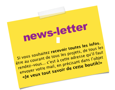 
news-letter



Si vous souhaitez recevoir toutes les infos, être au courant de tous les projets, de tous les rendez-vous... c’est à cette adresse qu’il faut envoyer votre mail, en précisant dans l’objet «Je veux tout savoir de cette boutik!»