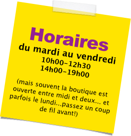 
Horaires

du mardi au vendredi
10h00-12h30
14h00-19h00

(mais souvent la boutique est ouverte entre midi et deux... et  parfois le lundi...passez un coup de fil avant!)
