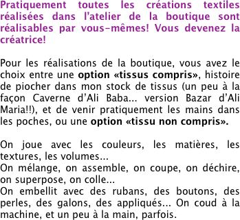 Pratiquement toutes les créations textiles réalisées dans l’atelier de la boutique sont réalisables par vous-mêmes! Vous devenez la créatrice!

Pour les réalisations de la boutique, vous avez le choix entre une option «tissus compris», histoire de piocher dans mon stock de tissus (un peu à la façon Caverne d’Ali Baba... version Bazar d’Ali Maria!!), et de venir pratiquement les mains dans les poches, ou une option «tissu non compris».

On joue avec les couleurs, les matières, les textures, les volumes...
On mélange, on assemble, on coupe, on déchire, on superpose, on colle...
On embellit avec des rubans, des boutons, des perles, des galons, des appliqués... On coud à la machine, et un peu à la main, parfois.